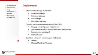 Deployment
• Доставляется	в	виде	4х	пакетов
• Backend-package
• Frontend-package
• Loc-package
• Gamedata-package
• Процесс	деплоя автоматизирован	Fabric	2.0
• Рендер	конфигурации	по	шаблону
• Доставка	исходного	кода/пакетов	на	продакшен
• Выполнение	миграций
• Pre/post	шаги
• Смотрим	в	сторону	контейнеров	и	облаков
• Docker
• Mesos/Marathon/Chronos
• Особенности
• Deployment
• Сбор	
статистики	и	
метрик
• Немного	о	
надежности
22
 