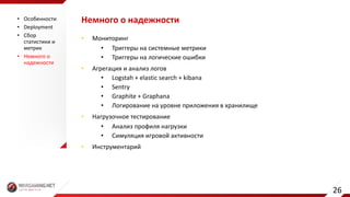 Немного	о	надежности
• Мониторинг
• Триггеры	на	системные	метрики
• Триггеры	на	логические	ошибки
• Агрегация	и	анализ	логов
• Logstah +	elastic	search	+	kibana
• Sentry
• Graphite	+	Graphana
• Логирование на	уровне	приложения	в	хранилище
• Нагрузочное	тестирование
• Анализ	профиля	нагрузки
• Симуляция	игровой	активности
• Инструментарий
• Особенности
• Deployment
• Сбор	
статистики	и	
метрик
• Немного	о	
надежности
26
 