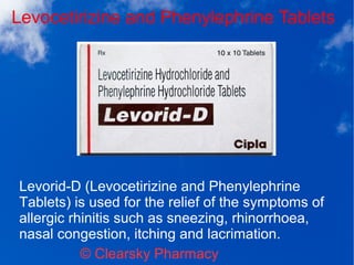 Levocetirizine and Phenylephrine Tablets
© Clearsky Pharmacy
Levorid-D (Levocetirizine and Phenylephrine
Tablets) is used for the relief of the symptoms of
allergic rhinitis such as sneezing, rhinorrhoea,
nasal congestion, itching and lacrimation.
 