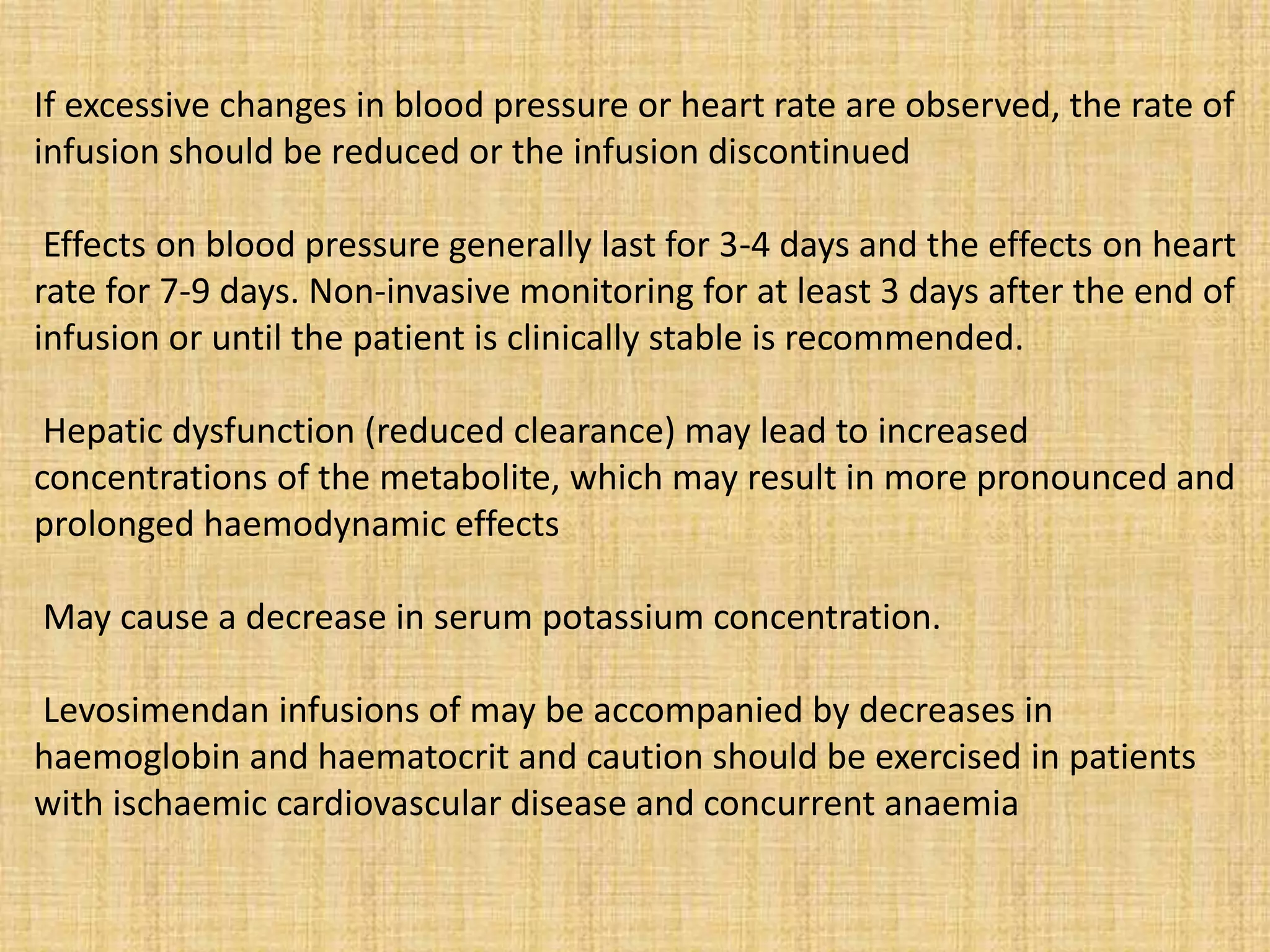 If excessive changes in blood pressure or heart rate are observed, the rate of
infusion should be reduced or the infusion discontinued
Effects on blood pressure generally last for 3-4 days and the effects on heart
rate for 7-9 days. Non-invasive monitoring for at least 3 days after the end of
infusion or until the patient is clinically stable is recommended.
Hepatic dysfunction (reduced clearance) may lead to increased
concentrations of the metabolite, which may result in more pronounced and
prolonged haemodynamic effects
May cause a decrease in serum potassium concentration.
Levosimendan infusions of may be accompanied by decreases in
haemoglobin and haematocrit and caution should be exercised in patients
with ischaemic cardiovascular disease and concurrent anaemia
 