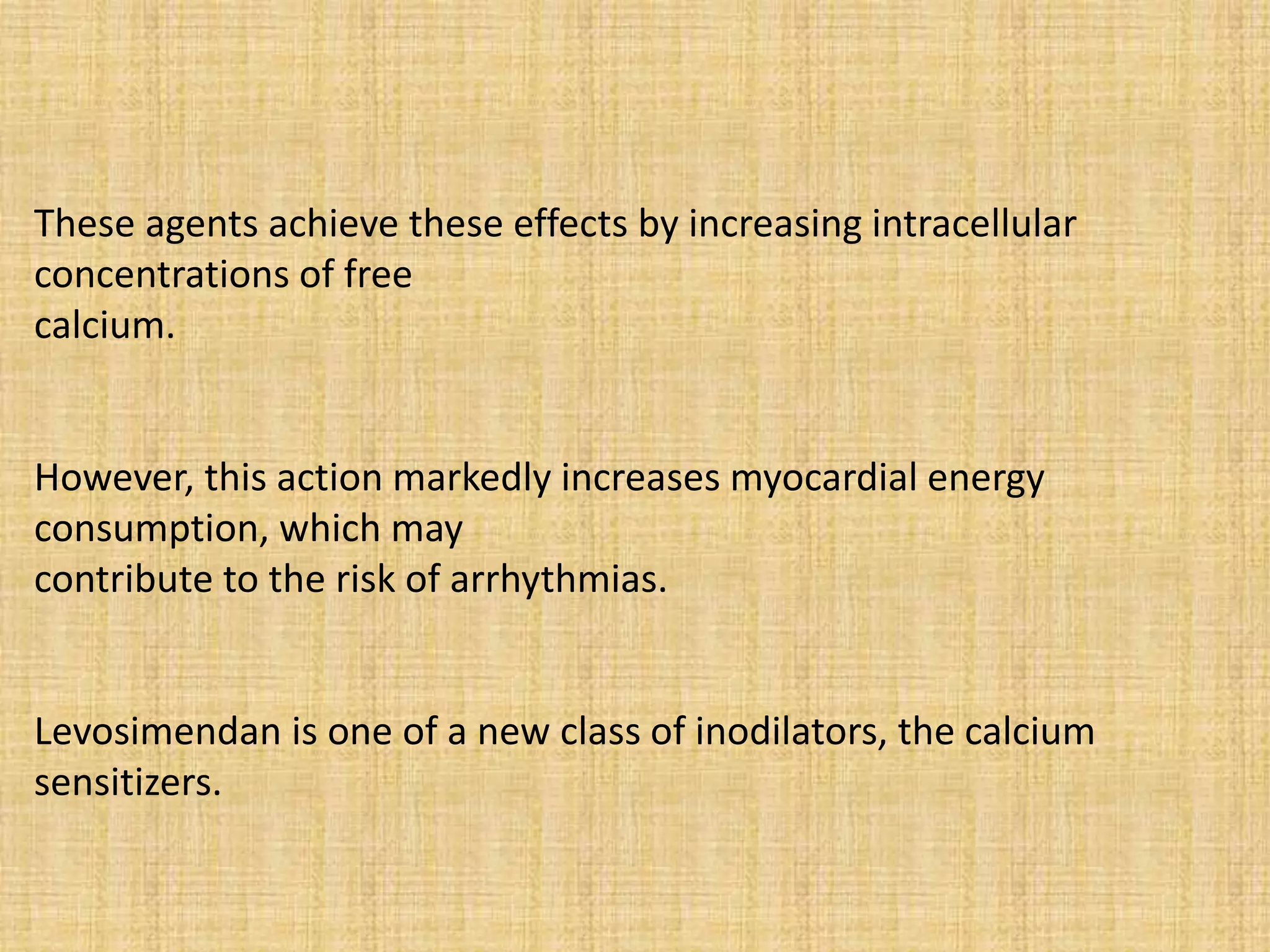 These agents achieve these effects by increasing intracellular
concentrations of free
calcium.
However, this action markedly increases myocardial energy
consumption, which may
contribute to the risk of arrhythmias.
Levosimendan is one of a new class of inodilators, the calcium
sensitizers.
 