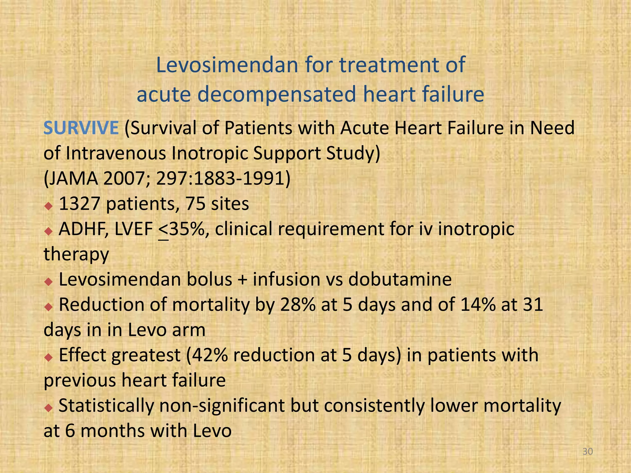 Levosimendan for treatment of
acute decompensated heart failure
SURVIVE (Survival of Patients with Acute Heart Failure in Need
of Intravenous Inotropic Support Study)
(JAMA 2007; 297:1883-1991)
 1327 patients, 75 sites
 ADHF, LVEF <35%, clinical requirement for iv inotropic
therapy
 Levosimendan bolus + infusion vs dobutamine
 Reduction of mortality by 28% at 5 days and of 14% at 31
days in in Levo arm
 Effect greatest (42% reduction at 5 days) in patients with
previous heart failure
 Statistically non-significant but consistently lower mortality
at 6 months with Levo
30
 