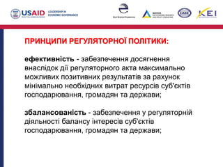 ПРИНЦИПИ РЕГУЛЯТОРНОЇ ПОЛІТИКИ:
ефективність - забезпечення досягнення
внаслідок дії регуляторного акта максимально
можливих позитивних результатів за рахунок
мінімально необхідних витрат ресурсів суб'єктів
господарювання, громадян та держави;
збалансованість - забезпечення у регуляторній
діяльності балансу інтересів суб'єктів
господарювання, громадян та держави;
 