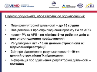Перелік документів, обов’язкових до оприлюднення:
• План регуляторної діяльності – до 15 грудня
• Повідомлення про оприлюднення проекту РА та АРВ
• проект РА та АРВ - не пізніше 5-ти робочих днів з
дня оприлюднення повідомлення
• Регуляторний акт - 10-ти денний строк після їх
підписання/реєстрації
• Звіт про відстеження результативності –10-ти
денний строк після їх підписання
• Інформація про здійснення регуляторної діяльності –
постійно
 