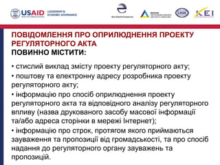 ПОВІДОМЛЕННЯ ПРО ОПРИЛЮДНЕННЯ ПРОЕКТУ
РЕГУЛЯТОРНОГО АКТА
ПОВИННО МІСТИТИ:
• стислий виклад змісту проекту регуляторного акту;
• поштову та електронну адресу розробника проекту
регуляторного акту;
• інформацію про спосіб оприлюднення проекту
регуляторного акта та відповідного аналізу регуляторного
впливу (назва друкованого засобу масової інформації
та/або адреса сторінки в мережі Інтернет);
• інформацію про строк, протягом якого приймаються
зауваження та пропозиції від громадськості, та про спосіб
надання до регуляторного органу зауважень та
пропозицій.
 