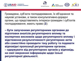 Громадяни, суб’єкти господарювання, їх об’єднання та
наукові установи, а також консультативно-дорадчі
органи, що представляють інтереси громадян і суб’єктів
господарювання, мають право (2):
– бути залученими регуляторними органами до
підготовки аналізів регуляторного впливу та
експертних висновків щодо регуляторного впливу і
відстеження результативності регуляторних актів
або самостійно проводити таку роботу та подавати
відповідні пропозиції регуляторним органам;
– одержувати від регуляторних органів у відповідь
на свої звернення інформацію щодо їхньої
регуляторної діяльності.
 