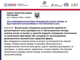 КАБІНЕТ МІНІСТРІВ УКРАЇНИ
ПОСТАНОВА
від 11 березня 2004 р. №308
ПРО ЗАТВЕРДЖЕННЯ МЕТОДИК ПРОВЕДЕННЯ АНАЛІЗУ ВПЛИВУ ТА
ВІДСТЕЖЕННЯ РЕЗУЛЬТАТИВНОСТІ РЕГУЛЯТОРНОГО АКТА
Стаття 8. Визначення очікуваних результатів прийняття
регуляторного акта провадиться із застосуванням методу
аналізу вигод та витрат у простій (перелік очікуваних позитивних
та негативних факторів) або складній (із застосуванням
різноманітних економічних моделей) формі.
Для проведення аналізу вигод та витрат установлюється певний
період. Розмір кожної вигоди та витрати обчислюється з
використанням статистичних даних, даних наукових досліджень та
опитувань, а також даних, одержаних з інших джерел. На підставі
обчисленого розміру кожної вигоди та витрати підсумовується
загальний розмір.
 