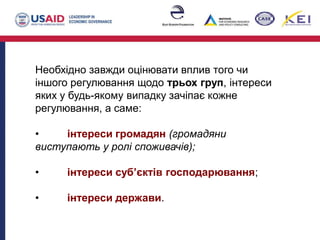 Необхідно завжди оцінювати вплив того чи
іншого регулювання щодо трьох груп, інтереси
яких у будь-якому випадку зачіпає кожне
регулювання, а саме:
• інтереси громадян (громадяни
виступають у ролі споживачів);
• інтереси суб’єктів господарювання;
• інтереси держави.
 
