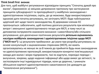 Think Small First визнав:
Для того, щоб майбутні регулювання відповідали принципу "Спочатку думай про
малих", Єврокомісія: а) зміцнює дотримання протоколу про застосування
принципів субсидіарності та пропорційності у майбутніх законодавчих і
адміністративних ініціативах, скрізь, де це можливо, буде використовувати
однакові дати початку регулювань, які зачіпають МСП і буде публікуватися
щорічний звіт щодо такого законодавства, б) державам-членам ЄС
пропонується: забезпечити, щоб політика досягала результатів при мінімізації
витрат і зменшенні адміністративного тягаря для МСП, в тому числі за
допомогою інструментів взаємного визнання і самостійного/або спільного
регулювання; для досягнення політичних результатів ретельно оцінювались
наслідки майбутніх законодавчих і адміністративних ініціатив щодо МСП
(“МСП-тест”) і ці результати приймалися до уваги при розробці регулювань на
основі консультацій з зацікавленими сторонами (МСП), які мають
організовуватись не менше як за 8 тижнів до прийняття будь-яких законодавчих
чи адміністративних пропозицій; використовувати конкретні пом'якшувальні
заходи для малих і мікро-підприємств, такі як відступи, перехідні періоди і
вилучення, зокрема, щодо надання інформації або щодо вимог до звітності, та
застосовувати інші індивідуальні підходи, коли це доречно, і уникнути
збільшення вартості адміністративного навантаження (не доводити до
“позолочення регулювання”).
88
 