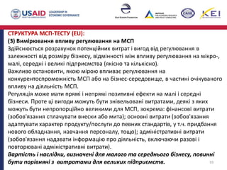 СТРУКТУРА МСП-ТЕСТУ (EU):
(3) Вимірювання впливу регулювання на МСП
Здійснюється розрахунок потенційних витрат і вигод від регулювання в
залежності від розміру бізнесу, відмінності між впливу регулювання на мікро-,
малі, середні і великі підприємства (якісно та кількісно).
Важливо встановити, якою мірою впливає регулювання на
конкурентоспроможність МСП або на бізнес-середовище, в частині очікуваного
впливу на діяльність МСП.
Регуляція може мати прямі і непрямі позитивні ефекти на малі і середні
бізнеси. Проте ці вигоди можуть бути знівельовані витратами, деякі з яких
можуть бути непропорційно великими для МСП, зокрема: фінансові витрати
(зобов'язання сплачувати внески або мита); основні витрати (зобов'язання
адаптувати характер продукту/послуги до певних стандартів, у т.ч. придбання
нового обладнання, навчання персоналу, тощо); адміністративні витрати
(зобов'язання надавати інформацію про діяльність, включаючи разові і
повторювані адміністративні витрати).
Вартість і наслідки, визначені для малого та середнього бізнесу, повинні
бути порівняні з витратами для великих підприємств. 93
 