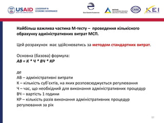 Найбільш важлива частина М-тесту – проведення кількісного
обрахунку адміністративних витрат МСП.
Цей розрахунок має здійснюватись за методом стандартних витрат.
Основна (базова) формула:
АВ = К * Ч * ВЧ * КР
де
АВ – адміністративні витрати
К – кількість суб’єктів, на яких розповсюджується регулювання
Ч – час, що необхідний для виконання адміністративних процедур
ВЧ – вартість 1 години
КР – кількість разів виконання адміністративних процедур
регулювання за рік
97
 