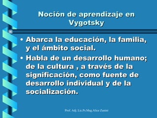 Noción de aprendizaje en
           Vygotsky

• Abarca la educación, la familia,
  y el ámbito social.
• Habla de un desarrollo humano;
  de la cultura , a través de la
  significación, como fuente de
  desarrollo individual y de la
  socialización.

           Prof. Adj. Lic.Ps.Mag.Alice Zunini
 