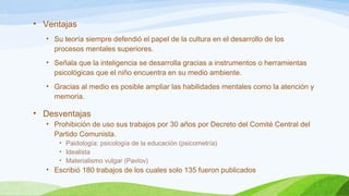 • Ventajas 
• Su teoría siempre defendió el papel de la cultura en el desarrollo de los 
procesos mentales superiores. 
• Señala que la inteligencia se desarrolla gracias a instrumentos o herramientas 
psicológicas que el niño encuentra en su medio ambiente. 
• Gracias al medio es posible ampliar las habilidades mentales como la atención y 
memoria. 
• Desventajas 
• Prohibición de uso sus trabajos por 30 años por Decreto del Comité Central del 
Partido Comunista. 
• Paidología: psicología de la educación (psicometría) 
• Idealista 
• Materialismo vulgar (Pavlov) 
• Escribió 180 trabajos de los cuales solo 135 fueron publicados 
 