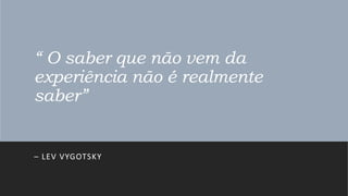 “ O saber que não vem da
experiência não é realmente
saber”
– LEV VYGOTSKY
 