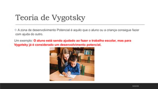 Teoria de Vygotsky
 A zona de desenvolvimento Potencial é aquilo que o aluno ou a criança consegue fazer
com ajuda do outro.
Um exemplo: O aluno está sendo ajudado ao fazer o trabalho escolar, mas para
Vygotsky já é considerado um desenvolvimento potencial.
05/03/2023
 