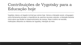 Contribuições de Vygotsky para a
Educação hoje
Vygotsky, deixou um legado incrível que vemos hoje. Vemos a interação social, a linguagem
como ferramenta principal, a importância de usarmos recursos culturais, a interação docente
como aluno que facilita no desenvolvimento da criança. Hoje é notório ver escolas,
instituições utilizando os métodos de Vygotsky, interação ao meio.
05/03/2023
 
