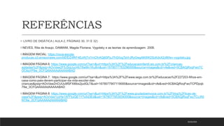 REFERÊNCIAS
 LIVRO DE DIDÁTICA ( AULA 2, PÁGINAS 30, 31 E 32)
NEVES, Rita de Araujo; DAMIANI, Magda Floriana. Vygotsky e as teorias da aprendizagem. 2006.
IMAGEM INICIAL: https://nova-escola-
producao.s3.amazonaws.com/bEfDZ4fKF4EzWjTxYmCfnAQj65PpJ7hSXxgTaVrJRyGwg4tK6W2ScKdxX2yM/lev-vygotsky.jpg
IMAGEM PÁGINA 6: https://www.google.com/url?sa=i&url=https%3A%2F%2Feducacaoinfantil.aix.com.br%2Fcriancas-
agitadas%2F&psig=AOvVaw2F5JSqUucHbT8w9In1Ku8m&ust=1678077783296000&source=images&cd=vfe&ved=0CBAQjRxqFwoTC
OC6qYP9w_0CFQAAAAAdAAAAABAD
IMAGEM PÁGINA 7: https://www.google.com/url?sa=i&url=https%3A%2F%2Fwww.segs.com.br%2Feducacao%2F227203-filhos-em-
casa-como-pais-devem-participar-da-vida-escolar-das-
criancas&psig=AOvVaw2nCUUu9fSFXI6bs2judGLT&ust=1678077907119000&source=images&cd=vfe&ved=0CBAQjRxqFwoTCPDpqb
79w_0CFQAAAAAdAAAAABAD
IMAGEM PÁGINA 8: https://www.google.com/url?sa=i&url=https%3A%2F%2Fwww.grudadoemvoce.com.br%2Fblog%2Flicao-de-
casa%2F&psig=AOvVaw1yyHe1AFFkzQE1Y7o5d3Ed&ust=1678077953934000&source=images&cd=vfe&ved=0CBAQjRxqFwoTCLiR0
NT9w_0CFQAAAAAdAAAAABAD
05/03/2023
 