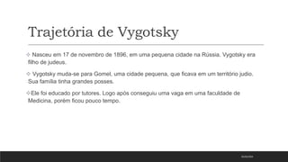Trajetória de Vygotsky
05/03/2023
 Nasceu em 17 de novembro de 1896, em uma pequena cidade na Rússia. Vygotsky era
filho de judeus.
 Vygotsky muda-se para Gomel, uma cidade pequena, que ficava em um território judio.
Sua família tinha grandes posses.
Ele foi educado por tutores. Logo após conseguiu uma vaga em uma faculdade de
Medicina, porém ficou pouco tempo.
 