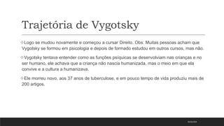 Trajetória de Vygotsky
05/03/2023
Logo se mudou novamente e começou a cursar Direito. Obs: Muitas pessoas acham que
Vygotsky se formou em psicologia e depois de formado estudou em outros cursos, mas não.
Vygotsky tentava entender como as funções psíquicas se desenvolviam nas crianças e no
ser humano, ele achava que a criança não nascia humanizada, mas o meio em que ela
convive e a cultura a humanizava.
Ele morreu novo, aos 37 anos de tuberculose, e em pouco tempo de vida produziu mais de
200 artigos.
 