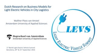 Dutch Research on Business Models for
Light Electric Vehicles in City Logistics
Walther Ploos van Amstel
Amsterdam University of Applied Sciences
1st World Light Electric Vehicle Summit
Barcelona, 20th & 21st September 2016
 