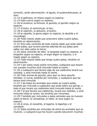 comerán, serán abominación: el águila, el quebrantahuesos, el
azor,
11:14 el gallinazo, el milano según su especie;
11:15 todo cuervo según su especie;
11:16 el avestruz, la lechuza, la gaviota, el gavilán según su
especie;
11:17 el buho, el somormujo, el ibis,
11:18 el calamón, el pelícano, el buitre,
11:19 la cigüeña, la garza según su especie, la abubilla y el
murciélago.
11:20 Todo insecto alado que anduviere sobre cuatro patas,
tendréis en abominación.
11:21 Pero esto comeréis de todo insecto alado que anda sobre
cuatro patas, que tuviere piernas además de sus patas para
saltar con ellas sobre la tierra;
11:22 estos comeréis de ellos: la langosta según su especie, el
langostín según su especie, el argol según su especie, y el
hagab según su especie.
11:23 Todo insecto alado que tenga cuatro patas, tendréis en
abominación.
11:24 Y por estas cosas seréis inmundos; cualquiera que tocare
sus cuerpos muertos será inmundo hasta la noche,
11:25 y cualquiera que llevare algo de sus cadáveres lavará sus
vestidos, y será inmundo hasta la noche.
11:26 Todo animal de pezuña, pero que no tiene pezuña
hendida, ni rumia, tendréis por inmundo; y cualquiera que los
tocare será inmundo.
11:27 Y de todos los animales que andan en cuatro patas,
tendréis por inmundo a cualquiera que ande sobre sus garras; y
todo el que tocare sus cadáveres será inmundo hasta la noche.
11:28 Y el que llevare sus cadáveres, lavará sus vestidos, y será
inmundo hasta la noche; los tendréis por inmundos.
11:29 Y tendréis por inmundos a estos animales que se mueven
sobre la tierra: la comadreja, el ratón, la rana según su
especie,
11:30 el erizo, el cocodrilo, el lagarto, la lagartija y el
camaleón.
11:31 Estos tendréis por inmundos de entre los animales que se
mueven, y cualquiera que los tocare cuando estuvieren muertos
 
