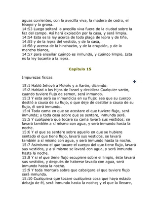 aguas corrientes, con la avecilla viva, la madera de cedro, el
hisopo y la grana.
14:53 Luego soltará la avecilla viva fuera de la ciudad sobre la
faz del campo. Así hará expiación por la casa, y será limpia.
14:54 Esta es la ley acerca de toda plaga de lepra y de tiña,
14:55 y de la lepra del vestido, y de la casa,
14:56 y acerca de la hinchazón, y de la erupción, y de la
mancha blanca,
14:57 para enseñar cuándo es inmundo, y cuándo limpio. Esta
es la ley tocante a la lepra.


                           Capítulo 15

Impurezas físicas
                                                                   
15:1 Habló Jehová a Moisés y a Aarón, diciendo:
15:2 Hablad a los hijos de Israel y decidles: Cualquier varón,
cuando tuviere flujo de semen, será inmundo.
15:3 Y esta será su inmundicia en su flujo: sea que su cuerpo
destiló a causa de su flujo, o que deje de destilar a causa de su
flujo, él será inmundo.
15:4 Toda cama en que se acostare el que tuviere flujo, será
inmunda; y toda cosa sobre que se sentare, inmunda será.
15:5 Y cualquiera que tocare su cama lavará sus vestidos; se
lavará también a sí mismo con agua, y será inmundo hasta la
noche.
15:6 Y el que se sentare sobre aquello en que se hubiere
sentado el que tiene flujo, lavará sus vestidos, se lavará
también a sí mismo con agua, y será inmundo hasta la noche.
15:7 Asimismo el que tocare el cuerpo del que tiene flujo, lavará
sus vestidos, y a sí mismo se lavará con agua, y será inmundo
hasta la noche.
15:8 Y si el que tiene flujo escupiere sobre el limpio, éste lavará
sus vestidos, y después de haberse lavado con agua, será
inmundo hasta la noche.
15:9 Y toda montura sobre que cabalgare el que tuviere flujo
será inmunda.
15:10 Cualquiera que tocare cualquiera cosa que haya estado
debajo de él, será inmundo hasta la noche; y el que la llevare,
 