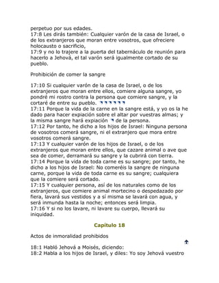 perpetuo por sus edades.
17:8 Les dirás también: Cualquier varón de la casa de Israel, o
de los extranjeros que moran entre vosotros, que ofreciere
holocausto o sacrificio,
17:9 y no lo trajere a la puerta del tabernáculo de reunión para
hacerlo a Jehová, el tal varón será igualmente cortado de su
pueblo.

Prohibición de comer la sangre

17:10 Si cualquier varón de la casa de Israel, o de los
extranjeros que moran entre ellos, comiere alguna sangre, yo
pondré mi rostro contra la persona que comiere sangre, y la
cortaré de entre su pueblo.
17:11 Porque la vida de la carne en la sangre está, y yo os la he
dado para hacer expiación sobre el altar por vuestras almas; y
la misma sangre hará expiación       de la persona.
17:12 Por tanto, he dicho a los hijos de Israel: Ninguna persona
de vosotros comerá sangre, ni el extranjero que mora entre
vosotros comerá sangre.
17:13 Y cualquier varón de los hijos de Israel, o de los
extranjeros que moran entre ellos, que cazare animal o ave que
sea de comer, derramará su sangre y la cubrirá con tierra.
17:14 Porque la vida de toda carne es su sangre; por tanto, he
dicho a los hijos de Israel: No comeréis la sangre de ninguna
carne, porque la vida de toda carne es su sangre; cualquiera
que la comiere será cortado.
17:15 Y cualquier persona, así de los naturales como de los
extranjeros, que comiere animal mortecino o despedazado por
fiera, lavará sus vestidos y a sí misma se lavará con agua, y
será inmunda hasta la noche; entonces será limpia.
17:16 Y si no los lavare, ni lavare su cuerpo, llevará su
iniquidad.

                          Capítulo 18

Actos de inmoralidad prohibidos
                                                                   
18:1 Habló Jehová a Moisés, diciendo:
18:2 Habla a los hijos de Israel, y diles: Yo soy Jehová vuestro
 