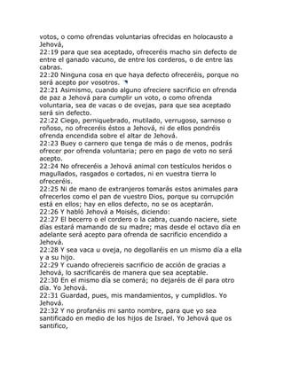 votos, o como ofrendas voluntarias ofrecidas en holocausto a
Jehová,
22:19 para que sea aceptado, ofreceréis macho sin defecto de
entre el ganado vacuno, de entre los corderos, o de entre las
cabras.
22:20 Ninguna cosa en que haya defecto ofreceréis, porque no
será acepto por vosotros.
22:21 Asimismo, cuando alguno ofreciere sacrificio en ofrenda
de paz a Jehová para cumplir un voto, o como ofrenda
voluntaria, sea de vacas o de ovejas, para que sea aceptado
será sin defecto.
22:22 Ciego, perniquebrado, mutilado, verrugoso, sarnoso o
roñoso, no ofreceréis éstos a Jehová, ni de ellos pondréis
ofrenda encendida sobre el altar de Jehová.
22:23 Buey o carnero que tenga de más o de menos, podrás
ofrecer por ofrenda voluntaria; pero en pago de voto no será
acepto.
22:24 No ofreceréis a Jehová animal con testículos heridos o
magullados, rasgados o cortados, ni en vuestra tierra lo
ofreceréis.
22:25 Ni de mano de extranjeros tomarás estos animales para
ofrecerlos como el pan de vuestro Dios, porque su corrupción
está en ellos; hay en ellos defecto, no se os aceptarán.
22:26 Y habló Jehová a Moisés, diciendo:
22:27 El becerro o el cordero o la cabra, cuando naciere, siete
días estará mamando de su madre; mas desde el octavo día en
adelante será acepto para ofrenda de sacrificio encendido a
Jehová.
22:28 Y sea vaca u oveja, no degollaréis en un mismo día a ella
y a su hijo.
22:29 Y cuando ofreciereis sacrificio de acción de gracias a
Jehová, lo sacrificaréis de manera que sea aceptable.
22:30 En el mismo día se comerá; no dejaréis de él para otro
día. Yo Jehová.
22:31 Guardad, pues, mis mandamientos, y cumplidlos. Yo
Jehová.
22:32 Y no profanéis mi santo nombre, para que yo sea
santificado en medio de los hijos de Israel. Yo Jehová que os
santifico,
 