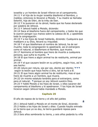 israelita y un hombre de Israel riñeron en el campamento.
24:11 Y el hijo de la mujer israelita blasfemó el Nombre, y
maldijo; entonces lo llevaron a Moisés. Y su madre se llamaba
Selomit, hija de Dibri, de la tribu de Dan.
24:12 Y lo pusieron en la cárcel, hasta que les fuese declarado
por palabra de Jehová.
24:13 Y Jehová habló a Moisés, diciendo:
24:14 Saca al blasfemo fuera del campamento, y todos los que
le oyeron pongan sus manos sobre la cabeza de él, y apedréelo
toda la congregación.
24:15 Y a los hijos de Israel hablarás, diciendo: Cualquiera que
maldijere a su Dios, llevará su iniquidad.
24:16 Y el que blasfemare el nombre de Jehová, ha de ser
muerto; toda la congregación lo apedreará; así el extranjero
como el natural, si blasfemare el Nombre, que muera.
24:17 Asimismo el hombre que hiere de muerte a cualquiera
persona, que sufra la muerte.
24:18 El que hiere a algún animal ha de restituirlo, animal por
animal.
24:19 Y el que causare lesión en su prójimo, según hizo, así le
sea hecho:
24:20 rotura por rotura, ojo por ojo, diente por diente;
 según la lesión que haya hecho a otro, tal se hará a él.
24:21 El que hiere algún animal ha de restituirlo; mas el que
hiere de muerte a un hombre, que muera.
24:22 Un mismo estatuto tendréis para el extranjero, como
para el natural;    porque yo soy Jehová vuestro Dios.
24:23 Y habló Moisés a los hijos de Israel, y ellos sacaron del
campamento al blasfemo y lo apedrearon. Y los hijos de Israel
hicieron según Jehová había mandado a Moisés.

                           Capítulo 25

El año de reposo de la tierra y el año del jubileo
                                                               
25:1 Jehová habló a Moisés en el monte de Sinaí, diciendo:
25:2 Habla a los hijos de Israel y diles: Cuando hayáis entrado
en la tierra que yo os doy, la tierra guardará reposo para
Jehová.
25:3 Seis años sembrarás tu tierra, y seis años podarás tu viña
 