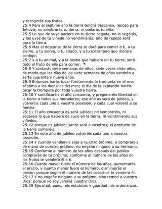 y recogerás sus frutos.
25:4 Pero el séptimo año la tierra tendrá descanso, reposo para
Jehová; no sembrarás tu tierra, ni podarás tu viña.
25:5 Lo que de suyo naciere en tu tierra segada, no lo segarás,
y las uvas de tu viñedo no vendimiarás; año de reposo será
para la tierra.
25:6 Mas el descanso de la tierra te dará para comer a ti, a tu
siervo, a tu sierva, a tu criado, y a tu extranjero que morare
contigo;
25:7 y a tu animal, y a la bestia que hubiere en tu tierra, será
todo el fruto de ella para comer.
25:8 Y contarás siete semanas de años, siete veces siete años,
de modo que los días de las siete semanas de años vendrán a
serte cuarenta y nueve años.
25:9 Entonces harás tocar fuertemente la trompeta en el mes
séptimo a los diez días del mes; el día de la expiación haréis
tocar la trompeta por toda vuestra tierra.
25:10 Y santificaréis el año cincuenta, y pregonaréis libertad en
la tierra a todos sus moradores; ese año os será de jubileo, y
volveréis cada uno a vuestra posesión, y cada cual volverá a su
familia.
25:11 El año cincuenta os será jubileo; no sembraréis, ni
segaréis lo que naciere de suyo en la tierra, ni vendimiaréis sus
viñedos,
25:12 porque es jubileo; santo será a vosotros; el producto de
la tierra comeréis.
25:13 En este año de jubileo volveréis cada uno a vuestra
posesión.
25:14 Y cuando vendiereis algo a vuestro prójimo, o comprareis
de mano de vuestro prójimo, no engañe ninguno a su hermano.
25:15 Conforme al número de los años después del jubileo
comprarás de tu prójimo; conforme al número de los años de
los frutos te venderá él a ti.
25:16 Cuanto mayor fuere el número de los años, aumentarás
el precio, y cuanto menor fuere el número, disminuirás el
precio; porque según el número de las cosechas te venderá él.
25:17 Y no engañe ninguno a su prójimo, sino temed a vuestro
Dios; porque yo soy Jehová vuestro Dios.
25:18 Ejecutad, pues, mis estatutos y guardad mis ordenanzas,
 