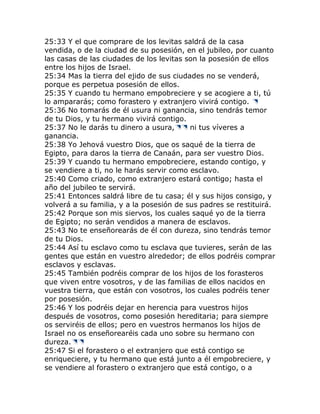25:33 Y el que comprare de los levitas saldrá de la casa
vendida, o de la ciudad de su posesión, en el jubileo, por cuanto
las casas de las ciudades de los levitas son la posesión de ellos
entre los hijos de Israel.
25:34 Mas la tierra del ejido de sus ciudades no se venderá,
porque es perpetua posesión de ellos.
25:35 Y cuando tu hermano empobreciere y se acogiere a ti, tú
lo ampararás; como forastero y extranjero vivirá contigo.
25:36 No tomarás de él usura ni ganancia, sino tendrás temor
de tu Dios, y tu hermano vivirá contigo.
25:37 No le darás tu dinero a usura,      ni tus víveres a
ganancia.
25:38 Yo Jehová vuestro Dios, que os saqué de la tierra de
Egipto, para daros la tierra de Canaán, para ser vuestro Dios.
25:39 Y cuando tu hermano empobreciere, estando contigo, y
se vendiere a ti, no le harás servir como esclavo.
25:40 Como criado, como extranjero estará contigo; hasta el
año del jubileo te servirá.
25:41 Entonces saldrá libre de tu casa; él y sus hijos consigo, y
volverá a su familia, y a la posesión de sus padres se restituirá.
25:42 Porque son mis siervos, los cuales saqué yo de la tierra
de Egipto; no serán vendidos a manera de esclavos.
25:43 No te enseñorearás de él con dureza, sino tendrás temor
de tu Dios.
25:44 Así tu esclavo como tu esclava que tuvieres, serán de las
gentes que están en vuestro alrededor; de ellos podréis comprar
esclavos y esclavas.
25:45 También podréis comprar de los hijos de los forasteros
que viven entre vosotros, y de las familias de ellos nacidos en
vuestra tierra, que están con vosotros, los cuales podréis tener
por posesión.
25:46 Y los podréis dejar en herencia para vuestros hijos
después de vosotros, como posesión hereditaria; para siempre
os serviréis de ellos; pero en vuestros hermanos los hijos de
Israel no os enseñorearéis cada uno sobre su hermano con
dureza.
25:47 Si el forastero o el extranjero que está contigo se
enriqueciere, y tu hermano que está junto a él empobreciere, y
se vendiere al forastero o extranjero que está contigo, o a
 