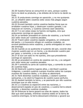 26:20 Vuestra fuerza se consumirá en vano, porque vuestra
tierra no dará su producto, y los árboles de la tierra no darán su
fruto.
26:21 Si anduviereis conmigo en oposición, y no me quisiereis
oír, yo añadiré sobre vosotros siete veces más plagas según
vuestros pecados.
26:22 Enviaré también contra vosotros bestias fieras que os
arrebaten vuestros hijos, y destruyan vuestro ganado, y os
reduzcan en número, y vuestros caminos sean desiertos.
26:23 Y si con estas cosas no fuereis corregidos, sino que
anduviereis conmigo en oposición,
26:24 yo también procederé en contra de vosotros, y os heriré
aún siete veces por vuestros pecados.
26:25 Traeré sobre vosotros espada vengadora, en vindicación
del pacto; y si buscareis refugio en vuestras ciudades, yo
enviaré pestilencia entre vosotros, y seréis entregados en mano
del enemigo.
26:26 Cuando yo os quebrante el sustento del pan, cocerán diez
mujeres vuestro pan en un horno, y os devolverán vuestro pan
por peso; y comeréis, y no os saciaréis.
26:27 Si aun con esto no me oyereis, sino que procediereis
conmigo en oposición,
26:28 yo procederé en contra de vosotros con ira, y os catigaré
aún siete veces por vuestros pecados.
26:29 Y comeréis la carne de vuestros hijos, y comeréis la carne
de vuestras hijas.
26:30 Destruiré vuestros lugares altos, y derribaré vuestras
imágenes, y pondré vuestros cuerpos muertos sobre los cuerpos
muertos de vuestros ídolos, y mi alma os abominará.
26:31 Haré desiertas vuestras ciudades, y asolaré vuestros
santuarios, y no oleré la fragancia de vuestro suave perfume.
26:32 Asolaré también la tierra, y se pasmarán por ello vuestros
enemigos que en ella moren;
26:33 y a vosotros os esparciré entre las naciones, y
desenvainaré espada en pos de vosotros; y vuestra tierra estará
asolada, y desiertas vuestras ciudades.
26:34 Entonces la tierra gozará sus días de reposo, todos los
días que esté asolada, mientras vosotros estéis en la tierra de
vuestros enemigos; la tierra descansará entonces y gozará sus
 