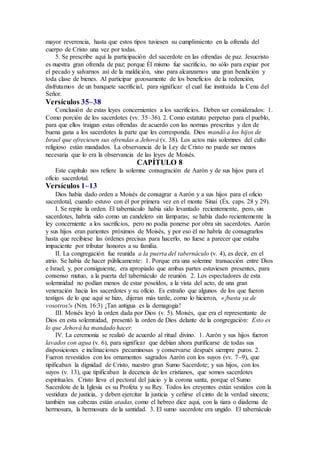 mayor reverencia, hasta que estos tipos tuviesen su cumplimiento en la ofrenda del
cuerpo de Cristo una vez por todas.
5. Se prescribe aquí la participación del sacerdote en las ofrendas de paz. Jesucristo
es nuestra gran ofrenda de paz; porque Él mismo fue sacrificio, no sólo para expiar por
el pecado y salvarnos así de la maldición, sino para alcanzarnos una gran bendición y
toda clase de bienes. Al participar gozosamente de los beneficios de la redención,
disfrutamos de un banquete sacrificial, para significar el cual fue instituida la Cena del
Señor.
Versículos 35–38
Conclusión de estas leyes concernientes a los sacrificios. Deben ser considerados: 1.
Como porción de los sacerdotes (vv. 35–36). 2. Como estatuto perpetuo para el pueblo,
para que ellos traigan estas ofrendas de acuerdo con las normas prescritas y den de
buena gana a los sacerdotes la parte que les corresponda. Dios mandó a los hijos de
Israel que ofreciesen sus ofrendas a Jehová (v. 38). Los actos más solemnes del culto
religioso están mandados. La observancia de la Ley de Cristo no puede ser menos
necesaria que lo era la observancia de las leyes de Moisés.
CAPÍTULO 8
Este capítulo nos refiere la solemne consagración de Aarón y de sus hijos para el
oficio sacerdotal.
Versículos 1–13
Dios había dado orden a Moisés de consagrar a Aarón y a sus hijos para el oficio
sacerdotal, cuando estuvo con él por primera vez en el monte Sinaí (Éx. caps. 28 y 29).
I. Se repite la orden. El tabernáculo había sido levantado recientemente, pero, sin
sacerdotes, habría sido como un candelero sin lámparas; se había dado recientemente la
ley concerniente a los sacrificios, pero no podía ponerse por obra sin sacerdotes. Aarón
y sus hijos eran parientes próximos de Moisés, y por eso él no habría de consagrarlos
hasta que recibiese las órdenes precisas para hacerlo, no fuese a parecer que estaba
impaciente por tributar honores a su familia.
II. La congregación fue reunida a la puerta del tabernáculo (v. 4), es decir, en el
atrio. Se había de hacer públicamente: 1. Porque era una solemne transacción entre Dios
e Israel, y, por consiguiente, era apropiado que ambas partes estuviesen presentes, para
consenso mutuo, a la puerta del tabernáculo de reunión. 2. Los espectadores de esta
solemnidad no podían menos de estar poseídos, a la vista del acto, de una gran
veneración hacia los sacerdotes y su oficio. Es extraño que algunos de los que fueron
testigos de lo que aquí se hizo, dijeran más tarde, como lo hicieron, «¡basta ya de
vosotros!» (Nm. 16:3) ¡Tan antigua es la demagogia!
III. Moisés leyó la orden dada por Dios (v. 5). Moisés, que era el representante de
Dios en esta solemnidad, presentó la orden de Dios delante de la congregación: Esto es
lo que Jehová ha mandado hacer.
IV. La ceremonia se realizó de acuerdo al ritual divino. 1. Aarón y sus hijos fueron
lavados con agua (v. 6), para significar que debían ahora purificarse de todas sus
disposiciones e inclinaciones pecaminosas y conservarse después siempre puros. 2.
Fueron revestidos con los ornamentos sagrados Aarón con los suyos (vv. 7–9), que
tipificaban la dignidad de Cristo, nuestro gran Sumo Sacerdote; y sus hijos, con los
suyos (v. 13), que tipificaban la decencia de los cristianos, que somos sacerdotes
espirituales. Cristo lleva el pectoral del juicio y la corona santa, porque el Sumo
Sacerdote de la Iglesia es su Profeta y su Rey. Todos los creyentes están vestidos con la
vestidura de justicia, y deben ejercitar la justicia y ceñirse el cinto de la verdad sincera;
también sus cabezas están atadas, como el hebreo dice aquí, con la tiara o diadema de
hermosura, la hermosura de la santidad. 3. El sumo sacerdote era ungido. El tabernáculo
 