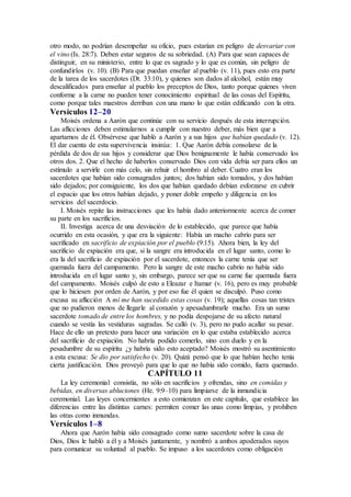 otro modo, no podrían desempeñar su oficio, pues estarían en peligro de desvariar con
el vino (Is. 28:7). Deben estar seguros de su sobriedad. (A) Para que sean capaces de
distinguir, en su ministerio, entre lo que es sagrado y lo que es común, sin peligro de
confundirlos (v. 10). (B) Para que puedan enseñar al pueblo (v. 11), pues esto era parte
de la tarea de los sacerdotes (Dt. 33:10), y quienes son dados al alcohol, están muy
descalificados para enseñar al pueblo los preceptos de Dios, tanto porque quienes viven
conforme a la carne no pueden tener conocimiento espiritual de las cosas del Espíritu,
como porque tales maestros derriban con una mano lo que están edificando con la otra.
Versículos 12–20
Moisés ordena a Aarón que continúe con su servicio después de esta interrupción.
Las aflicciones deben estimularnos a cumplir con nuestro deber, más bien que a
apartarnos de él. Obsérvese que habló a Aarón y a sus hijos que habían quedado (v. 12).
El dar cuenta de esta supervivencia insinúa: 1. Que Aarón debía consolarse de la
pérdida de dos de sus hijos y considerar que Dios benignamente le había conservado los
otros dos. 2. Que el hecho de haberlos conservado Dios con vida debía ser para ellos un
estímulo a servirle con más celo, sin rehuir el hombro al deber. Cuatro eran los
sacerdotes que habían sido consagrados juntos; dos habían sido tomados, y dos habían
sido dejados; por consiguiente, los dos que habían quedado debían esforzarse en cubrir
el espacio que los otros habían dejado, y poner doble empeño y diligencia en los
servicios del sacerdocio.
I. Moisés repite las instrucciones que les había dado anteriormente acerca de comer
su parte en los sacrificios.
II. Investiga acerca de una desviación de lo establecido, que parece que había
ocurrido en esta ocasión, y que era la siguiente: Había un macho cabrío para ser
sacrificado en sacrificio de expiación por el pueblo (9:15). Ahora bien, la ley del
sacrificio de expiación era que, si la sangre era introducida en el lugar santo, como lo
era la del sacrificio de expiación por el sacerdote, entonces la carne tenía que ser
quemada fuera del campamento. Pero la sangre de este macho cabrío no había sido
introducida en el lugar santo y, sin embargo, parece ser que su carne fue quemada fuera
del campamento. Moisés culpó de esto a Eleazar e Itamar (v. 16), pero es muy probable
que lo hiciesen por orden de Aarón, y por eso fue él quien se disculpó. Puso como
excusa su aflicción A mí me han sucedido estas cosas (v. 19); aquellas cosas tan tristes
que no pudieron menos de llegarle al corazón y apesadumbrarle mucho. Era un sumo
sacerdote tomado de entre los hombres, y no podía despojarse de su afecto natural
cuando se vestía las vestiduras sagradas. Se calló (v. 3), pero no pudo acallar su pesar.
Hace de ello un pretexto para hacer una variación en lo que estaba establecido acerca
del sacrificio de expiación. No habría podido comerlo, sino con duelo y en la
pesadumbre de su espíritu ¿y habría sido esto aceptado? Moisés mostró su asentimiento
a esta excusa: Se dio por satisfecho (v. 20). Quizá pensó que lo que habían hecho tenía
cierta justificación. Dios proveyó para que lo que no había sido comido, fuera quemado.
CAPÍTULO 11
La ley ceremonial consistía, no sólo en sacrificios y ofrendas, sino en comidas y
bebidas, en diversas abluciones (He. 9:9–10) para limpiarse de la inmundicia
ceremonial. Las leyes concernientes a esto comienzan en este capítulo, que establece las
diferencias entre las distintas carnes: permiten comer las unas como limpias, y prohiben
las otras como inmundas.
Versículos 1–8
Ahora que Aarón había sido consagrado como sumo sacerdote sobre la casa de
Dios, Dios le habló a él y a Moisés juntamente, y nombró a ambos apoderados suyos
para comunicar su voluntad al pueblo. Se impuso a los sacerdotes como obligación
 