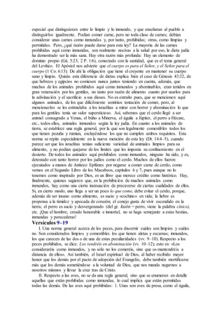 especial que distinguieran entre lo limpio y lo inmundo, y que enseñaran al pueblo a
distinguirlos igualmente. Podían comer carne, pero no toda clase de carnes; debían
considerar unas carnes como inmundas y, por tanto, prohibidas; otras, como limpias y
permitidas. Pero, ¿qué razón puede darse para esta ley? La mayoría de las carnes
prohibidas aquí como inmundas, son realmente nocivas a la salud por eso, la dieta judía
ha demostrado ser la más sana. Hay otra razón más profunda: Hay un elemento de
dominio propio (Gá. 5:23; 2 P. 1:6), conectado con la santidad, que es el tema general
del Levítico. El Apóstol nos advierte que el cuerpo es para el Señor, y el Señor para el
cuerpo (1 Co. 6:13). De ahí la obligación que tiene el creyente en mantener su cuerpo
sano y limpio. Quizás esta diferencia de dietas explica bien el caso de Génesis 43:32, de
que hebreos y egipcios no comiesen nunca juntos teniendo en cuenta, además, que
muchos de los animales prohibidos aquí como inmundos y abominables, eran tenidos en
gran veneración por los gentiles, no tanto por razón de alimento cuanto por usarlos para
la adivinación y el sacrificio a sus dioses. No es extraño pues, que se mencionen aquí
algunos animales, de los que difícilmente sentirían tentación de comer, pero, al
mencionarlos se les estimulaba a los israelitas a mirar con horror y abominación lo que
para los gentiles tenía un valor supersticioso. Así, sabemos que el cerdo llegó a ser
animal consagrado a Venus, el búho a Minerva, el águila a Júpiter, el perro a Hécate,
etc., todos ellos, animales inmundos según la ley judía. En cuanto a los animales de
tierra, se establece una regla general, por la que son legalmente comestibles todos los
que tienen pezuña y rumian, excluyéndose los que no cumplen ambos requisitos. Esta
norma se repite especialmente en la nueva mención de esta ley (Dt. 14:4–5), cuando
parece ser que los israelitas tenían suficiente variedad de animales limpios para su
alimento, y no podían quejarse de los límites que les imponía su confinamiento en el
desierto. De todos los animales aquí prohibidos como inmundos, ninguno ha sido, y es,
detestado con tanto horror por los judíos como el cerdo. Muchos de ellos fueron
ejecutados a manos de Antíoco Epífanes por negarse a comer carne de cerdo, como
vemos en el Segundo Libro de los Macabeos, capítulos 6 y 7, pues aunque no lo
tenemos como inspirado por Dios, es un libro que merece crédito como histórico. Hay,
finalmente, quienes sugieren que, en la prohibición de muchos animales como
inmundos, hay como una cierta insinuación de precaverse de ciertas cualidades de ellos.
Si, en cierto modo, uno llega a ser un poco lo que come, debe evitar el cerdo, porque,
además de ser insano como alimento, es sucio y «cochino» en vida; la liebre es
propensa a la timidez y apocada de corazón; el conejo gusta de vivir escondido en la
tierra; el perro es sucio y desvergonzado (del gr. kuón = perro, viene la palabra cínico),
etc. ¡Que el hombre, creado honorable e inmortal, no se haga semejante a estas bestias,
inmundas y perecederas!
Versículos 9–19
I. Una norma general acerca de los peces, para discernir cuáles son limpios y cuáles
no. Son considerados limpios y comestibles los que tienen aletas y escamas; inmundos,
los que carecen de las dos o de una de estas peculiaridades (vv. 9–10). Respecto a los
peces prohibidos, se dice: Los tendréis en abominación (vv. 10–12); esto es: «Los
consideraréis como inmundos, y no sólo no los comeréis, sino que os mantendréis a
distancia de ellos». Así también, el Israel espiritual de Dios, al haber recibido mayor
honor que los demás por el pacto de adopción del Evangelio, debe también mortificarse
más que los demás sometiéndose a la voluntad de Dios, que nos manda negarnos a
nosotros mismos y llevar la cruz tras de Cristo.
II. Respecto a las aves, no se da una regla general, sino que se enumeran en detalle
aquellas que están prohibidas como inmundas, lo cual implica que están permitidas
todas las demás. De las aves aquí prohibidas: 1. Unas son aves de presa, como el águila,
 