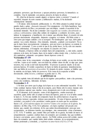 principios perversos, que favorecen y apoyan prácticas perversas, la inmundicia es
completa. Una fe mantenida con pureza, preserva de lepra la cabeza.
III. ¿Qué ha de hacerse cuando alguien es leproso cierto y convicto? Cuando el
sacerdote, después de serio examen y deliberación madura, le ha declarado
solemnemente inmundo:
1. Él mismo debe declararlo públicamente (v. 45). Debe adoptar la actitud del que
guarda duelo y gritar: ¡Inmundo inmundo! Por consiguiente: (A) Debe humillarse bajo
la mano poderosa de Dios y no pretender que está limpio, cuando el sacerdote le ha
declarado inmundo. Ha de dar a entender esto rasgando sus vestidos, descubriendo su
cabeza y embozándose, todas ellas señales de vergüenza y confusión de rostro, pues
indican la repugnancia y humillación de sí mismo que deberían llenar el corazón de toda
persona sinceramente arrepentida, dispuesta a juzgarse a sí misma. (B) Debe avisar a
otros para que tengan cuidado y no se acerquen. Por dondequiera que vaya, debe gritar a
quienes vea a cierta distancia: «Soy inmundo, inmundo, ¡cuidado con tocarme!» No es
que la lepra fuese necesariamente contagiosa, pero por tocar a un leproso se contraía la
impureza ceremonial. Y esto es todo lo que la ley podía hacer. La ley sólo nos muestra
nuestra enfermedad, el Evangelio nos muestra la curación en Cristo.
2. Después, el leproso debía ser echado fuera del campamento, y, más tarde, cuando
entraron en la tierra de Canaán, fuera de la ciudad o aldea donde vivía, y habitar solo (v.
46), juntándose solamente con quienes fuesen leprosos como él.
Versículos 47–59
Ahora viene la ley concerniente a la plaga de lepra en un vestido, ya sea éste de lana
o de lino. Lepra en un vestido, aun con todas las señales claras de ella, es algo que, para
nosotros, hoy en día es del todo inconcebible. El proceso se parecía mucho al de una
persona leprosa. El vestido sospechoso de lepra no había de quemarse inmediatamente,
sino que había de mostrarse al sacerdote. Si, después de atento examen, se hallaba que
la mancha era de lepra, había de quemarse. Si la causa de la sospecha se había
desvanecido, debía lavarse, y entonces se podía usar (v. 58).
CAPÍTULO 14
Este capítulo trata del método que ha de seguirse para purificar, tanto a las personas,
como a las vestiduras, infectadas de lepra.
Versículos 1–9
I. Se tiene por cierto que la plaga de la lepra no es una enfermedad incurable. El rey
Uzías continuó leproso hasta el día de su muerte, pero María sólo lo estuvo durante siete
días; podemos suponer que, muchas veces, desaparecía por sí sola con el tiempo.
II. El dictamen de la curación, como el del diagnóstico, estaba reservado al
sacerdote, quien debía salir al campo en busca del leproso, para ver si se le había curado
la lepra (v. 3). Era una medida de compasión hacia los pobres leprosos el que los
sacerdotes tuviesen especiales órdenes para atenderles. Al estar el leproso apartado de la
sociedad, y no poder ir a los sacerdotes, estaba puesto en razón que los sacerdotes
fuesen a él. ¿Está enfermo alguno de vosotros? Llame a los ancianos de la iglesia, los
ministros de Dios (Stg. 5:14). Si lo aplicamos a la lepra espiritual del pecado esto
insinúa que, cuando nos retiramos de los que andan desordenadamente para que sean
avergonzados, no debemos tenerlos por enemigos, sino amonestarlos como a hermanos
(2 Ts. 3:15). Y también, que, cuando Dios por medio de su gracia, ha traído de nuevo al
arrepentimiento a quienes estaban fuera de comunión por escándalo, hay que recibirlos
de nuevo con ternura, gozo y afecto sincero. Así Pablo ordena acerca del corintio puesto
fuera de comunión que, cuando había dado señales evidentes de su arrepentimiento,
debían perdonarle y consolarle, y reafirmar su amor hacia él (2 Co. 2:7–8).
 
