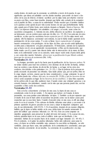 estaba dentro, de modo que la ceremonia se celebraba a través de la puerta, lo que
significaba que ahora era admitido con los demás israelitas para asistir de nuevo a los
atrios de la casa de Jehová; el mismo sacrificio por la culpa tenía por objetivo renovar
su pacto con Dios, como buen israelita después que había sido cortado de la comunión
con el pueblo de Dios, a causa de su enfermedad. Podía suceder que el nombre fatídico
se le quedase como apodo de por vida (como leemos de uno que probablemente había
sido sanado por el Señor Jesús, pero todavía después es llamado Simón el leproso; Mt.
26:6). Los leprosos limpiados son admitidos a la sangre y al aceite, tanto como los
sacerdotes consagrados. 2. Además de esto, debía ofrecerse un sacrificio de expiación y
un holocausto con un cordero para cada uno de ellos (vv. 19–20). Con cada uno de estos
sacrificios se dice que los sacerdotes harán expiación por él. (A) Su culpa moral será
quitada. (B) Su impureza ceremonial será retirada, la cual le había tenido apartado de la
participación de las cosas santas. Y a esto se llama hacer expiación por él, porque
nuestra restauración a los privilegios de los hijos de Dios, que en esto están tipificados,
se debe pura y únicamente a la gran propiciación. El holocausto, además de la expiación
que se hacía con él, era un agradecido reconocimiento a Dios por la misericordia que
había tenido con él y cuanto más directa había sido la intervención de la mano de Dios,
tanto en la enfermedad como en su curación, tanto mayor razón tenía él para darle gloria
y, así, como dice nuestro Salvador, ofrecer por su purificación lo que Moisés ordenó,
para que les sirviera de testimonio (Mr. 1:44).
Versículos 21–32
La benigna provisión que la ley hacía para la purificación de los leprosos pobres. Si
no tenían medios para traer tres corderos y tres décimas de efa de flor de harina, debían
traer un cordero y una décima de efa de flor de harina y, en lugar de los otros dos
corderos, dos tórtolas o dos palominos (vv. 21–22). 1. Que la pobreza de la persona no
podía excusarla de presentar sus ofrendas. Que nadie piense que, por ser pobre, Dios no
le exige ningún servicio, puesto que les tiene consideración y exige solamente lo que el
más pobre puede dar. «Dame, hijo mío, tu corazón (Pr. 23:26), y así los becerros de tus
labios serán aceptados en lugar de los becerros de tus establos». 2. Que Dios esperaba
de los pobres sólo lo que ellos pudiesen traer. Cuando existe una voluntad generosa y un
corazón honesto, dos palominos, cuando son lo más que una persona puede dar, son tan
aceptables a Dios como dos corderos.
Versículos 33–53
Esta es la ley concerniente a la lepra de una casa. La lepra de una casa es
considerada como la de un vestido. 1. Se supone que incluso en Canaán, la tierra
prometida, sus casas podían estar infectadas de lepra. 2. También se da por supuesto que
el dueño de la casa lo hará saber al sacerdote tan pronto como vea la menor causa para
sospechar que su casa tiene lepra. Cuando el pecado reina en una casa, es allí una plaga
como lo es en el corazón. Y los cabezas de familia deberían estar alerta y con temor a la
primera aparición de graves pecados en sus casas y alejar la iniquidad cualquiera que
sea, de sus tabernáculos (Job 22:23). 3. Si el sacerdote, después de un examen diligente,
hallaba que la lepra se había metido en la casa, debía tratar de sanarla arrancando la
parte del edificio que estuviese infectada (vv. 40–41). Esto era como amputar un
miembro gangrenado para preservar la salud del resto del cuerpo. 4. Si, a pesar de esto,
todavía quedaba lepra en la casa, todo el edificio tenía que ser derribado, y los
materiales habían de ser sacados fuera de la ciudad a un lugar inmundo (vv. 44–45). 5.
Por el contrario, si el quitar las piedras infectadas había sido suficiente para sanar la
casa, y la lepra no se había extendido más, entonces la casa debía ser limpiada; no sólo
ventilada, para que fuese sana, sino purificada de la contaminación ceremonial, para que
fuese morada conveniente de un israelita. La ceremonia de su purificación era muy
 
