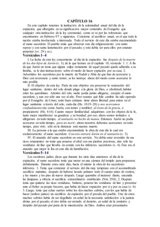 CAPÍTULO 16
En este capítulo tenemos la institución de la solemnidad anual del día de la
expiación, que albergaba en su significación mayor contenido de Evangelio que
cualquier otra institución de la ley ceremonial, como se ve por las referencias que
encontramos en Hebreos 9:7 y siguientes. Concierne al sacrificio anual, en el que toda la
nación estaba involucrada e interesada. Todo el servicio de este día estaba encomendado
al sumo sacerdote. El pueblo tenía que observar este día religiosamente con santo
reposo y con santa lamentación por el pecado; y esto debía ser para ellos por estatuto
perpetuo (vv. 29 y ss.).
Versículos 1–4
I. La fecha de esta ley concerniente al día de la expiación: fue después de la muerte
de los dos hijos de Aarón (v. 1), de la que leemos en el capítulo 10, versículo 1. 1. A fin
de que Aarón no tema que alguna culpa remanente de aquel pecado quede adherida a su
familia, se le dan instrucciones sobre el modo de hacer expiación por su casa. 2.
Advertidos los sacerdotes por la muerte de Nadab y Abiú de que han de acercarse a
Dios con reverencia y santo temor, se les instruye ahora del modo como acercarse lo
más posible.
II. El objetivo de esta ley. Parte de este objetivo era preservar la veneración del
lugar santísimo, dentro del velo donde plugo a la gloria de Dios, o shekinah, habitar
entre los querubines. Adentro del velo, nadie podía jamás allegarse, excepto el sumo
sacerdote, y aun eso sólo una vez al año. Pero veamos qué feliz cambio ha sido operado
por el Evangelio de Cristo; todo buen cristiano tiene ahora libertad para entrar en el
lugar santísimo a través del velo, cada día (He. 10:19–20) y nos acercamos
confiadamente (no como Aarón, con temor y temblor) al trono de la gracia, o
propiciatorio (He. 4:16). Cuanto mayor familiaridad adquirimos con los objetos de la fe,
tanto mejor manifiestan su grandeza y su bondad; por eso, ahora somos invitados a
allegarnos en todo tiempo, al santuario no hecho de manos. Entonces Aarón no podía
acercarse en todo tiempo, para no morir; ahora nosotros debemos acercarnos en todo
tiempo, para vivir; sólo en la distancia está nuestra muerte.
III. La persona a la que estaba encomendada la obra de este día la cual era
exclusivamente el sumo sacerdote: Con esto entrará Áarón en el santuario (v. 3).
IV. El atuendo del sumo sacerdote en este servicio. No debía estar revestido de sus
ricos ornamentos no tenía que ponerse el efod con sus piedras preciosas, sino sólo las
vestiduras de lino que llevaba en común con los inferiores sacerdotes (v. 4). Éste era el
atuendo que mejor le iba en este día de humillación.
Versículos 5–14
Los escritores judíos dicen que durante los siete días anteriores al día de la
expiación, el sumo sacerdote tenía que morar en una cámara del templo para prepararse
debidamente. Durante estos siete días, hacía él mismo la obra de los sacerdotes
inferiores. 1. Tenía que comenzar el servicio del día muy temprano con el acostumbrado
sacrificio matutino, después de haberse lavado primero todo el cuerpo antes de vestirse,
y las manos y los pies de nuevo después. Luego quemaba el incienso diario, encendía
las lámparas y ofrecía el sacrificio extraordinario establecido (Nm. 29:8). 2. Después
tenía que quitarse las ricas vestiduras, bañarse, ponerse las vestiduras de lino y presentar
ante el Señor su propio becerro, que había de hacer expiación por sí y por su casa (v. 6).
3. Luego, tenía que echar suertes sobre los dos machos cabríos, con los que había de
hacer (ambos juntos) un sacrificio de expiación por el pecado del pueblo. Uno de estos
machos cabríos había de ser degollado en señal de la necesaria satisfacción a la justicia
divina por el pecado; el otro debía ser enviado al desierto, en señal de la remisión y
despido del pecado por parte de la misericordia de Dios. Ambos eran presentados
 