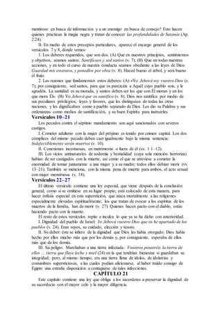 mentiroso en busca de información y a un enemigo en busca de consejo? Esto hacen
quienes practican la magia negra y tratan de conocer las profundidades de Satanás (Ap.
2:24).
II. En medio de estos preceptos particulares, aparece el encargo general de los
versículos 7 y 8, donde vemos:
1. Los deberes requeridos, que son dos: (A) Que en nuestros principios, sentimientos
y objetivos, seamos santos: Santificaos y sed santos (v. 7). (B) Que en todas nuestras
acciones, y en todo el curso de nuestra conducta seamos obediente a las leyes de Dios:
Guardad mis estatutos, y ponedlos por obra (v. 8). Haced bueno el árbol, y será bueno
el fruto.
2. Las razones que fundamentan estos deberes: (A) «Yo Jehová soy vuestro Dios (v.
7); por consiguiente, sed santos, para que os parezcáis a Aquél cuyo pueblo sois, y le
agradéis. La santidad es su morada, y santos deben ser los que con Él moran y en los
que mora Él». (B) Yo Jehová que os santifico (v. 8). Dios nos santifica por medio de
sus peculiares privilegios, leyes y favores, que les distinguían de todas las otras
naciones, y les dignificaban como a pueblo separado de Dios. Les dio su Palabra y sus
ordenanzas como medios de santificación, y su buen Espíritu para instruirles.
Versículos 10–21
Los pecados contra el séptimo mandamiento son aquí sancionados con severos
castigos.
I. Cometer adulterio con la mujer del prójimo es tenido por crimen capital. Los dos
cómplices del mismo pecado deben caer igualmente bajo la misma sentencia:
Indefectiblemente serán muertos (v. 10).
II. Conexiones incestuosas, en matrimonio o fuera de él (vv. 1 1–12).
III. Los vicios antinaturales de sodomía y bestialidad (cuya sola mención horroriza)
habían de ser castigados con la muerte, así como el que se atreviese a cometer la
enormidad de tomar juntamente a una mujer y a su madre; todos ellos debían morir (vv.
13–21). También se menciona, con la misma pena de muerte para ambos, el acto sexual
con mujer menstruosa (v. 18).
Versículos 22–27
El último versículo contiene una ley especial, que viene después de la conclusión
general, como si se omitiese en su lugar propio; está colocado de esta manera, para
hacer énfasis especial en esta superstición, que ataca mortalmente a las religiones
especialmente elevadas espiritualmente; los que tratan de evocar a los espíritus de los
muertos de la familia, han de morir (v. 27). Quienes hacen pacto con el diablo, están
haciendo pacto con la muerte.
El resto de estos versículos repite e inculca lo que ya se ha dicho con anterioridad.
I. Dignidad del pueblo de Israel: Yo Jehová vuestro Dios que os he apartado de los
pueblos (v. 24). Eran suyos, su cuidado, elección y tesoro.
II. Su deber: éste se infiere de la dignidad que Dios les había otorgado; Dios había
hecho por ellos mucho más que por los demás y, por consiguiente, esperaba de ellos
más que de los demás.
III. Su peligro. Marchaban a una tierra infectada: Vosotros poseeréis la tierra de
ellos … tierra que fluye leche y miel (24) en la que tendrían bienestar si guardaban su
integridad; pero, al mismo tiempo, era una tierra llena de ídolos, de idolatrías y
costumbres supersticiosas, a las cuales podían aficionarse, al haber traído consigo de
Egipto una extraña disposición a contagiarse de tales infecciones.
CAPÍTULO 21
Este capítulo contiene una ley que obliga a los sacerdotes a preservar la dignidad de
su sacerdocio con el mayor celo y la mayor diligencia.
 
