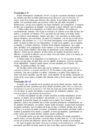 Versículos 1–9
Quedó anteriormente establecido (10:10–11) que los sacerdotes enseñaran al pueblo
los estatutos que Dios les había dado acerca de la diferencia entre lo inmundo y lo
limpio. Aquí se les ordena que observen ellos mismos lo que habían de enseñar al
pueblo. Los sacerdotes tenían que acercarse a Dios más que nadie del pueblo y
familiarizarse con las cosas sagradas con mayor intimidad; por consiguiente, se requería
de ellos que se guardasen de cualquier cosa inmunda a mayor distancia que los demás.
I. Deben cuidar de no degradarse en el duelo por los difuntos. Era tenido por
ceremonialmente inmundo todo el que se acercase a un cadáver en un radio de unos dos
metros; y se declara en Números 19:14, que todos los que entren en la tienda donde
yace el cadáver, serán inmundos durante siete días. l. Los sacerdotes no deben jamás
hacerse incapaces, por este motivo, de entrar en el santuario, a no ser que se trate de los
familiares más próximos (vv. 1–3). 2. No serán extravagantes en las expresiones de su
duelo. Su duelo no debe ser: (A) Supersticioso, al estilo de los gentiles, que se rapaban,
se tatuaban y se hacían incisiones, en honor de las deidades imaginarias, que, según
ellos, presidían en la congregación de los muertos y a las cuales tenían que propiciar en
favor de sus deudos difuntos, (B) ni debe ser inmoderado en las expresiones de su
aflicción. Nótese que los ministros de Dios deben ser modelos de paciencia bajo la
aflicción, en especial la aflicción que nos afecta en lo más hondo, como es la muerte de
nuestros familiares más próximos.
II. Deben cuidar de no degradarse en su matrimonio (v. 7). Un sacerdote no debe
casarse con una mujer de mala fama, por ser culpable de impureza o por ser sospechosa
de tal culpabilidad. Tampoco puede casarse con una repudiada por el marido. En
cambio, no quedan excluidas las viudas.
III. Sus hijos deben evitar hacer algo que les deshonre: La hija del sacerdote, si
comienza a fornicar, a su padre deshonra (v. 9). Su crimen es muy grande; no sólo se
contamina, sino que se profana a sí misma y deshonra a su padre. Otras mujeres no
tienen este honor específico que ella tiene, como miembro de una familia sacerdotal, de
comer de las cosas santas y de haber sido educada como se ha de suponer, mejor que las
demás.
Versículos 10–15
Si mucho más se esperaba de un sacerdote que de las demás personas, mucho más
se esperaba del sumo sacerdote que de los demás sacerdotes, pues sobre su cabeza fue
derramado el aceite de la unción (v. 10). Esto era como una corona sobre su cabeza (v.
12). En efecto, la unción del Espíritu es, para todos los verdaderos cristianos, una
corona de gloria y una diadema de hermosura.
I. Al tener esta dignidad tan alta, el sumo sacerdote no debía contaminarse por los
muertos, ni siquiera por sus familiares más próximos (v. 11). Así no podía ni siquiera
acompañar la procesión funeral de su padre o de su madre. Por 1 Samuel 3:2 y
siguientes, parece muy probable que el sumo sacerdote permanecía constantemente en
los aledaños del santuario. En cambio, nuestro Señor Jesucristo, el gran Sumo Sacerdote
de nuestra profesión, tocó el cadáver de la hija de Jairo y el féretro del hijo de la viuda
de Naín, y se acercó a la tumba de Lázaro, ya hedionda, para mostrar que había venido a
cambiar la propiedad de la muerte y a quitarle el terror que inspiraba, quebrantando su
poder. Ahora que no puede destruir, tampoco puede contaminar.
II. No podía casarse con una viuda (excepción no hecha a los demás sacerdotes);
mucho menos, con una divorciada o con una mujer de mala fama (vv. 13–14). La razón
de esto era el poner una diferencia notoria entre él y todos los demás en esta materia.
III. Aquí se apunta otra razón: Para que no profane su descendencia (v. 15). Era una
precaución que había de tomar, puesta la mira en sus hijos, para no profanarlos
 