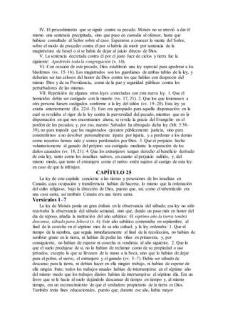 IV. El procedimiento que se siguió contra su pecado. Moisés no se atrevió a dar él
mismo una sentencia precipitada, sino que puso en custodia al ofensor, hasta que
hubiese consultado al Señor sobre el caso. Esperaron a conocer la mente del Señor,
sobre el modo de proceder contra él por si habría de morir por sentencia de la
magistratura de Israel o si se había de dejar al juicio directo de Dios.
V. La sentencia decretada contra él por el justo Juez de cielos y tierra fue la
siguiente: Apedréelo toda la congregación (v. 14).
VI. Con ocasión de este pecado, Dios estableció una ley especial para apedrear a los
blasfemos (vv. 15–16). Los magistrados son los guardianes de ambas tablas de la ley, y
deberían ser tan celosos del honor de Dios contra los que hablan con desprecio del
mismo Dios y de su Providencia, como de la paz y seguridad públicas contra los
perturbadores de las mismas.
VII. Repetición de algunas otras leyes conectadas con esta nueva ley. 1. Que el
homicidio debía ser castigado con la muerte (vv. 17, 21). 2. Que los que lesionasen a
otra persona fuesen castigados conforme a la ley del talión (vv. 19–20). Esta ley ya
existía anteriormente (Éx. 22:4–5). Esto era apropiado para aquella dispensación en la
cual se revelaba el rigor de la ley contra la perversidad del pecado, mientras que en la
dispensación en que nos encontramos ahora, se revela la gracia del Evangelio en el
perdón de los pecados; y, por eso, nuestro Salvador ha abrogado dicha ley (Mt. 5:38–
39), no para impedir que los magistrados ejecuten públicamente justicia, sino para
constreñirnos a no devolver personalmente injuria por injuria, y a perdonar a los demás
como nosotros hemos sido y somos perdonados por Dios. 3. Que el perjuicio hecho
voluntariamente al ganado del prójimo sea castigado mediante la reparación de los
daños causados (vv. 18, 21). 4. Que los extranjeros tengan derecho al beneficio derivado
de esta ley, tanto como los israelitas nativos, en cuanto al perjuicio sufrido, y, del
mismo modo, que tanto el extranjero como el nativo estén sujetos al castigo de esta ley
en caso de que la infrinjan.
CAPÍTULO 25
La ley de este capítulo concierne a las tierras y posesiones de los israelitas en
Canaán, cuya ocupación y transferencia habían de hacerse, lo mismo que la ordenación
del culto religioso, bajo la dirección de Dios, puesto que, así. como el tabernáculo era
una casa santa, así también Canaán era una tierra santa.
Versículos 1–7
La ley de Moisés ponía un gran énfasis en la observancia del sábado; esa ley no sólo
reavivaba la observancia del sábado semanal, sino que, dando un paso más en honor del
día de reposo, añadía la institución del año sabático: El séptimo año la tierra tendrá
descanso, sábado para Jehová (v. 4). Este año sabático comenzaba en septiembre, al
final de la cosecha en el séptimo mes de su año cultual; y la ley ordenaba: 1. Que al
tiempo de la siembra, que seguía inmediatamente al final de la recolección, no habían de
sembrar grano en la tierra, ni habían de podar las viñas en primavera, y, por
consiguiente, no habían de esperar ni cosecha ni vendimia al año siguiente. 2. Que lo
que el suelo produjese de sí, no lo habían de reclamar como de su propiedad o uso
privados, excepto lo que se llevasen de la mano a la boca, sino que lo habían de dejar
para el pobre, el siervo, el extranjero y el ganado (vv. 5–7). Debía ser sábado de
descanso para la tierra, ni debían hacer en ella ningún trabajo, ni habían de esperar de
ella ningún fruto; todos los trabajos anuales habían de interrumpirse en el séptimo año
del mismo modo que los trabajos diarios habían de interrumpirse el séptimo día. Era un
favor que se le hacía al suelo dejándolo descansar de tiempo en tiempo y, al mismo
tiempo, era un reconocimiento de que el verdadero propietario de la tierra es Dios.
También tenía fines educacionales, puesto que, durante ese año, había mayor
 