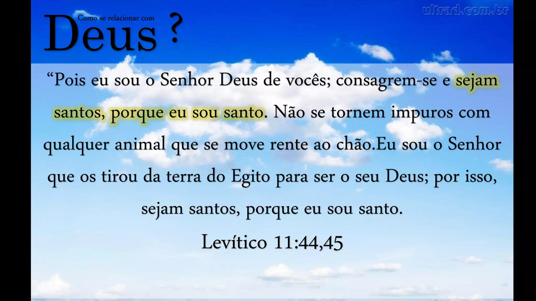 Deus
Como se relacionar com
?
“Pois eu sou o Senhor Deus de vocês; consagrem-se e sejam
santos, porque eu sou santo. Não se tornem impuros com
qualquer animal que se move rente ao chão.Eu sou o Senhor
que os tirou da terra do Egito para ser o seu Deus; por isso,
sejam santos, porque eu sou santo.
Levítico 11:44,45
 