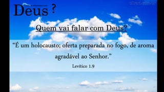 Deus
Como se relacionar com
?
Quem vai falar com Deus?
“É um holocausto; oferta preparada no fogo, de aroma
agradável ao Senhor.”
Levítico 1.9
 