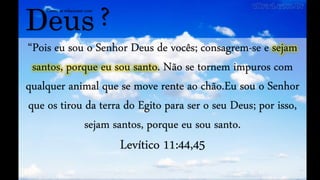 Deus
Como se relacionar com
?
“Pois eu sou o Senhor Deus de vocês; consagrem-se e sejam
santos, porque eu sou santo. Não se tornem impuros com
qualquer animal que se move rente ao chão.Eu sou o Senhor
que os tirou da terra do Egito para ser o seu Deus; por isso,
sejam santos, porque eu sou santo.
Levítico 11:44,45
 