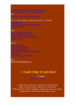 3

Is There a Heart Bent O’er with Sorrow?
Teach Us, O Lord, True Brotherhood
20:7
My Life, Dear Lord, I Give to Thee
23:3 (*) vide abaixo comentários sobre o Sábado
Holy Sabbath
Lord, This Day Thy Children Meet
Opening Hymn
25:9
Blow, Golden Trumpets
Blow Ye the Trumpet, Blow
Gospel Trumpets Sounding, The
Jubilee, The
25:10
Awake! Awake!
Our Land for Christ
Our Song of Jubilee
Someone Must Tell the Glad Story
Tell Them
Wake the Song of Jubilee
26:4
Full of Providential Love

1.TAKE TIME TO BE HOLY
1) Inglês
Take Time to Be Holy

1. Take time to be holy, speak oft with thy Lord;
Abide in Him always, and feed on His Word.
Make friends of God’s children, help those who are weak,
Forgetting in nothing His blessing to seek.

 