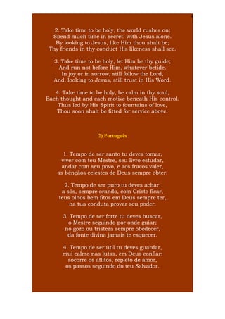 4

2. Take time to be holy, the world rushes on;
Spend much time in secret, with Jesus alone.
By looking to Jesus, like Him thou shalt be;
Thy friends in thy conduct His likeness shall see.
3. Take time to be holy, let Him be thy guide;
And run not before Him, whatever betide.
In joy or in sorrow, still follow the Lord,
And, looking to Jesus, still trust in His Word.
4. Take time to be holy, be calm in thy soul,
Each thought and each motive beneath His control.
Thus led by His Spirit to fountains of love,
Thou soon shalt be fitted for service above.

2) Português
1. Tempo de ser santo tu deves tomar,
viver com teu Mestre, seu livro estudar,
andar com seu povo, e aos fracos valer,
as bênçãos celestes de Deus sempre obter.
2. Tempo de ser puro tu deves achar,
a sós, sempre orando, com Cristo ficar,
teus olhos bem fitos em Deus sempre ter,
na tua conduta provar seu poder.
3. Tempo de ser forte tu deves buscar,
o Mestre seguindo por onde guiar;
no gozo ou tristeza sempre obedecer,
da fonte divina jamais te esquecer.
4. Tempo de ser útil tu deves guardar,
mui calmo nas lutas, em Deus confiar;
socorre os aflitos, repleto de amor,
os passos seguindo do teu Salvador.

 