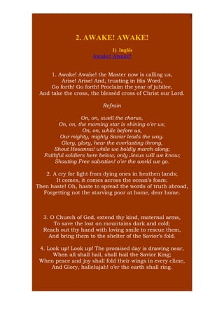 5

2. AWAKE! AWAKE!
1) Inglês
Awake! Awake!
1. Awake! Awake! the Master now is calling us,
Arise! Arise! And, trusting in His Word,
Go forth! Go forth! Proclaim the year of jubilee,
And take the cross, the blessèd cross of Christ our Lord.
Refrain
On, on, swell the chorus,
On, on, the morning star is shining o’er us;
On, on, while before us,
Our mighty, mighty Savior leads the way.
Glory, glory, hear the everlasting throng,
Shout Hosanna! while we boldly march along;
Faithful soldiers here below, only Jesus will we know;
Shouting Free salvation! o’er the world we go.
2. A cry for light from dying ones in heathen lands;
It comes, it comes across the ocean’s foam;
Then haste! Oh, haste to spread the words of truth abroad,
Forgetting not the starving poor at home, dear home.

3. O Church of God, extend thy kind, maternal arms,
To save the lost on mountains dark and cold;
Reach out thy hand with loving smile to rescue them,
And bring them to the shelter of the Savior’s fold.
4. Look up! Look up! The promised day is drawing near,
When all shall hail, shall hail the Savior King;
When peace and joy shall fold their wings in every clime,
And Glory, hallelujah! o’er the earth shall ring.

 