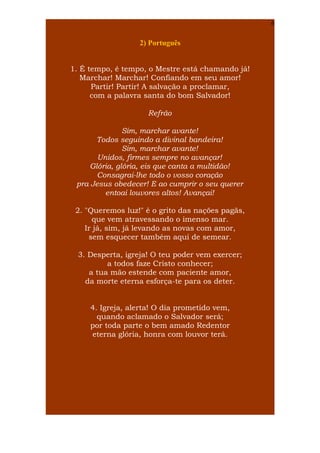 6

2) Português
1. É tempo, é tempo, o Mestre está chamando já!
Marchar! Marchar! Confiando em seu amor!
Partir! Partir! A salvação a proclamar,
com a palavra santa do bom Salvador!
Refrão
Sim, marchar avante!
Todos seguindo a divinal bandeira!
Sim, marchar avante!
Unidos, firmes sempre no avançar!
Glória, glória, eis que canta a multidão!
Consagrai-lhe todo o vosso coração
pra Jesus obedecer! E ao cumprir o seu querer
entoai louvores altos! Avançai!
2. "Queremos luz!" é o grito das nações pagãs,
que vem atravessando o imenso mar.
Ir já, sim, já levando as novas com amor,
sem esquecer também aqui de semear.
3. Desperta, igreja! O teu poder vem exercer;
a todos faze Cristo conhecer;
a tua mão estende com paciente amor,
da morte eterna esforça-te para os deter.
4. Igreja, alerta! O dia prometido vem,
quando aclamado o Salvador será;
por toda parte o bem amado Redentor
eterna glória, honra com louvor terá.

 