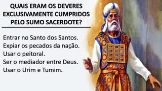 QUAIS ERAM OS DEVERES
EXCLUSIVAMENTE CUMPRIDOS
PELO SUMO SACERDOTE?
Entrar no Santo dos Santos.
Expiar os pecados da nação.
Usar o peitoral.
Ser o mediador entre Deus.
Usar o Urim e Tumim.
 
