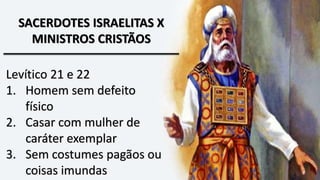 SACERDOTES ISRAELITAS X
MINISTROS CRISTÃOS
Levítico 21 e 22
1. Homem sem defeito
físico
2. Casar com mulher de
caráter exemplar
3. Sem costumes pagãos ou
coisas imundas
 